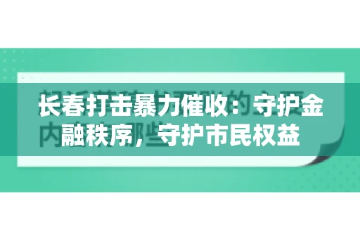长春打击暴力催收：守护金融秩序，守护市民权益